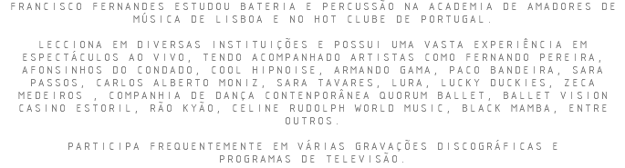 FRANCISCO FERNANDES ESTUDOU BATERIA E PERCUSSÃO NA ACADEMIA DE AMADORES DE MÚSICA DE LISBOA E NO HOT CLUBE DE PORTUGAL. LECCIONA EM DIVERSAS INSTITUIÇÕES E POSSUI UMA VASTA EXPERIÊNCIA EM ESPECTÁCULOS AO VIVO, TENDO ACOMPANHADO ARTISTAS COMO FERNANDO PEREIRA, AFONSINHOS DO CONDADO, COOL HIPNOISE, ARMANDO GAMA, PACO BANDEIRA, SARA PASSOS, CARLOS ALBERTO MONIZ, SARA TAVARES, LURA, LUCKY DUCKIES, ZECA MEDEIROS , COMPANHIA DE DANÇA CONTENPORÂNEA QUORUM BALLET, BALLET VISION CASINO ESTORIL, RÃO KYÃO, CELINE RUDOLPH WORLD MUSIC, BLACK MAMBA, ENTRE OUTROS. PARTICIPA FREQUENTEMENTE EM VÁRIAS GRAVAÇÕES DISCOGRÁFICAS E PROGRAMAS DE TELEVISÃO.