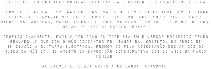 LICENCIADO EM EDUCAÇÃO MUSICAL PELA ESCOLA SUPERIOR DE EDUCAÇÃO DE LISBOA. COMPLETOU AINDA O 5º GRAU DO CONSERVATÓRIO DE MÚSICA DE TOMAR EM GUITARRA CLÁSSICA, FORMAÇÃO MUSICAL E CORO E TEVE COMO PROFESSORES PARTICULARES MIGUEL MASCARENHAS, MÁRIO DELGADO E PEDRO MADALENO. EM 2010 TERMINOU O CURSO GERAL DE JAZZ DA ESCOLA JBJAZZ. PROFISSIONALMENTE, PARTICIPOU COMO GUITARRISTA EM DIVERSOS PROJECTOS TENDO GRAVADO UM DVD COM O MÚSICO/CANTOR RUI BANDEIRA. ORIENTOU UM CURSO DE INICIAÇÃO À GUITARRA ELÉCTRICA, PROMOVIDO PELA ASSOCIAÇÃO DOS AMIGOS DO MUSEU DA MÚSICA, NO ÂMBITO DA EXPOSIÇÃO COMEMORATIVA DOS 60 ANOS DA MARCA FENDER. ACTUALMENTE, É GUITARRISTA DA BANDA IANASONIC.