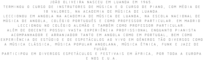 JOÃO OLIVEIRA NASCEU EM LUANDA EM 1965. TERMINOU O CURSO DE INSTRUTORES DE MÚSICA E O CURSO DE PIANO, COM MÉDIA DE 18 VALORES, NA ACADEMIA DE MÚSICA DE LUANDA. LECCIONOU EM ANGOLA NA ACADEMIA DE MÚSICA DE LUANDA, NA ESCOLA NACIONAL DE MÚSICA DE ANGOLA, COLÉGIO PORTUGUÊS E COMO PROFESSOR PARTICULAR. EM MADRID LECCIONOU NO COLÉGIO ALEMÃO E TAMBÉM COMO PROFESSOR PARTICULAR. ALÉM DE DOCENTE POSSUI VASTA EXPERIÊNCIA PROFISSIONAL ENQUANTO PIANISTA ACOMPANHADOR E ARRANJADOR TANTO EM ANGOLA COMO EM PORTUGAL, BEM COMO EXPERIÊNCIA DE ESTÚDIO E DE ESPETÁCULOS AO VIVO EM GÉNEROS TÃO DIVERSOS COMO A MÚSICA CLÁSSICA, MÚSICA POPULAR ANGOLANA, MÚSICA ÉTNICA, FUNK E JAZZ DE FUSÃO. PARTICIPOU EM DIVERSOS ESPETÁCULOS E FESTIVAIS EM ÁFRICA, POR TODA A EUROPA E NOS E.U.A.